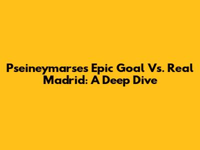 Pseineymarse's Epic Goal Vs. Real Madrid: A Deep Dive