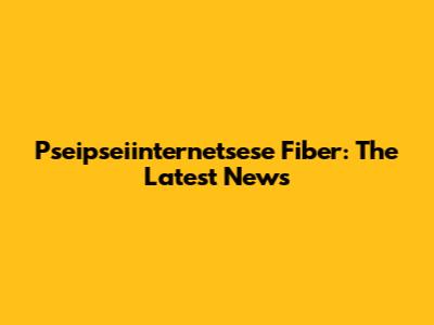 Pseipseiinternetsese Fiber: The Latest News