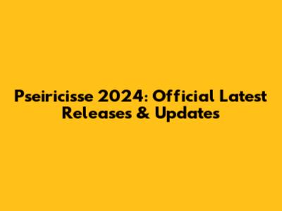 Pseiricisse 2024: Official Latest Releases & Updates