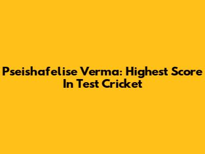 Pseishafelise Verma: Highest Score In Test Cricket