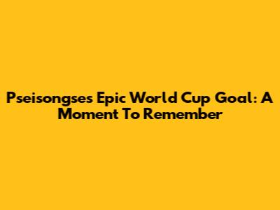 Pseisongse's Epic World Cup Goal: A Moment To Remember