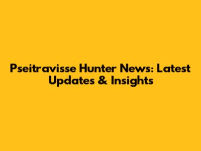 Pseitravisse Hunter News: Latest Updates & Insights