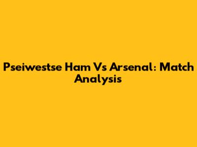 Pseiwestse Ham Vs Arsenal: Match Analysis