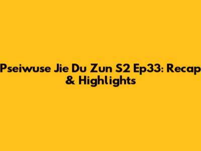 Pseiwuse Jie Du Zun S2 Ep33: Recap & Highlights