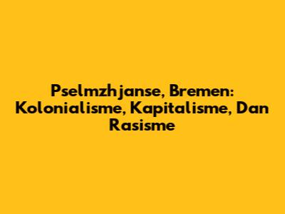 Pselmzhjanse, Bremen: Kolonialisme, Kapitalisme, Dan Rasisme
