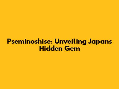 Pseminoshise: Unveiling Japan's Hidden Gem