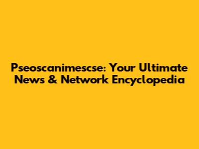 Pseoscanimescse: Your Ultimate News & Network Encyclopedia
