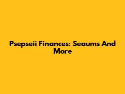Psepseii Finances: Seaums And More