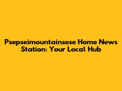 Psepseimountainsese Home News Station: Your Local Hub
