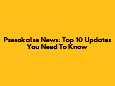 Psesokalse News: Top 10 Updates You Need To Know