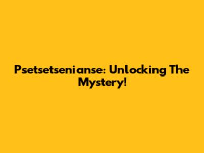 Psetsetsenianse: Unlocking The Mystery!