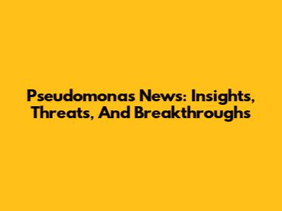 Pseudomonas News: Insights, Threats, And Breakthroughs