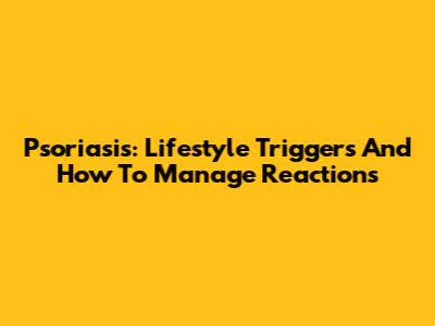 Psoriasis: Lifestyle Triggers And How To Manage Reactions