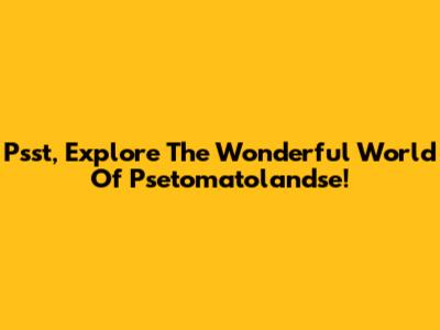 Psst, Explore The Wonderful World Of Psetomatolandse!