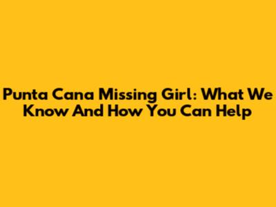 Punta Cana Missing Girl: What We Know And How You Can Help