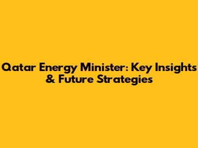 Qatar Energy Minister: Key Insights & Future Strategies