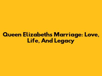 Queen Elizabeth's Marriage: Love, Life, And Legacy