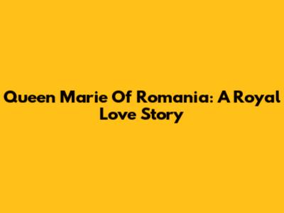 Queen Marie Of Romania: A Royal Love Story