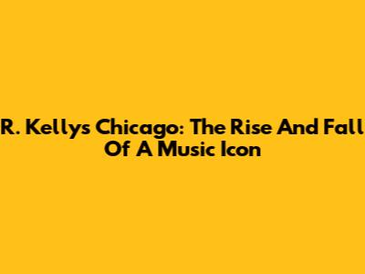 R. Kelly's Chicago: The Rise And Fall Of A Music Icon
