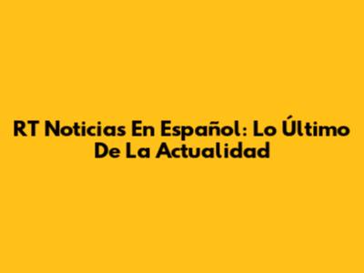 RT Noticias En Español: Lo Último De La Actualidad