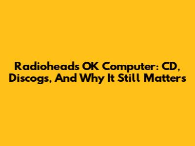 Radiohead's OK Computer: CD, Discogs, And Why It Still Matters