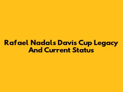 Rafael Nadal's Davis Cup Legacy And Current Status