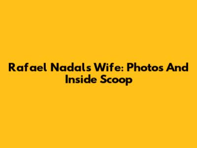 Rafael Nadal's Wife: Photos And Inside Scoop