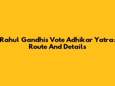 Rahul Gandhi's Vote Adhikar Yatra: Route And Details
