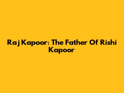 Raj Kapoor: The Father Of Rishi Kapoor