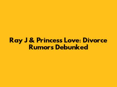 Ray J & Princess Love: Divorce Rumors Debunked