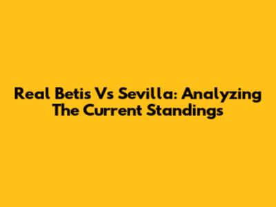 Real Betis Vs Sevilla: Analyzing The Current Standings