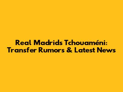 Real Madrid's Tchouaméni: Transfer Rumors & Latest News