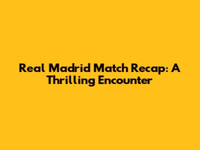 Real Madrid Match Recap: A Thrilling Encounter