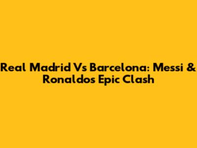 Real Madrid Vs Barcelona: Messi & Ronaldo's Epic Clash
