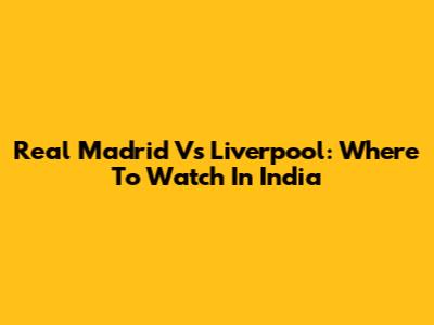Real Madrid Vs Liverpool: Where To Watch In India