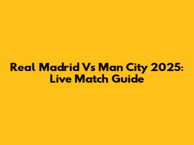 Real Madrid Vs Man City 2025: Live Match Guide