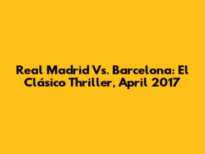 Real Madrid Vs. Barcelona: El Clásico Thriller, April 2017