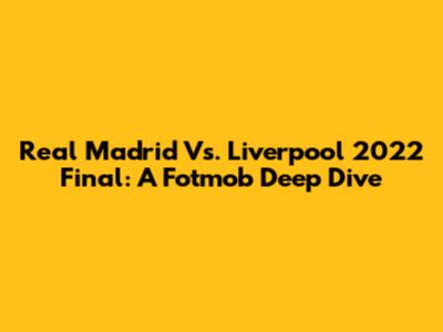 Real Madrid Vs. Liverpool 2022 Final: A Fotmob Deep Dive