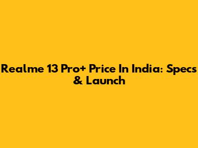 Realme 13 Pro+ Price In India: Specs & Launch