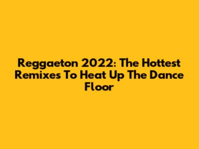 Reggaeton 2022: The Hottest Remixes To Heat Up The Dance Floor