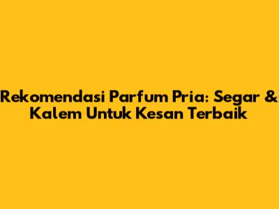 Rekomendasi Parfum Pria: Segar & Kalem Untuk Kesan Terbaik
