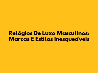 Relógios De Luxo Masculinos: Marcas E Estilos Inesquecíveis