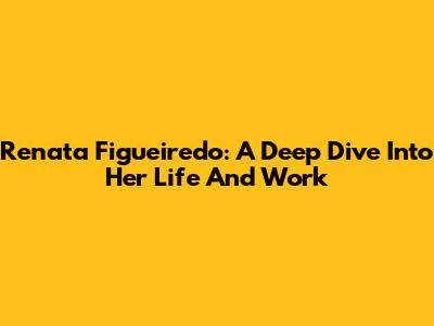 Renata Figueiredo: A Deep Dive Into Her Life And Work