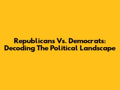 Republicans Vs. Democrats: Decoding The Political Landscape