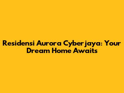 Residensi Aurora Cyberjaya: Your Dream Home Awaits
