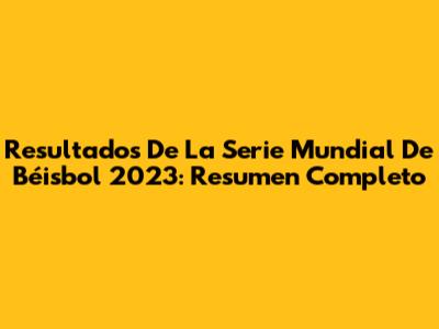 Resultados De La Serie Mundial De Béisbol 2023: Resumen Completo
