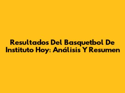 Resultados Del Basquetbol De Instituto Hoy: Análisis Y Resumen