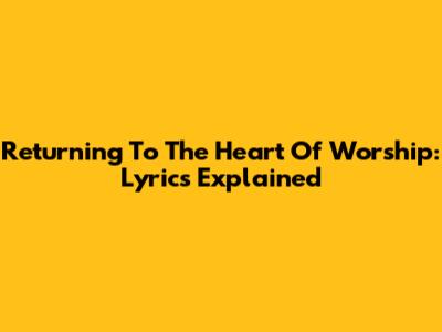 Returning To The Heart Of Worship: Lyrics Explained