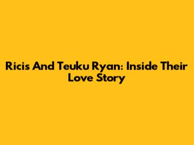 Ricis And Teuku Ryan: Inside Their Love Story