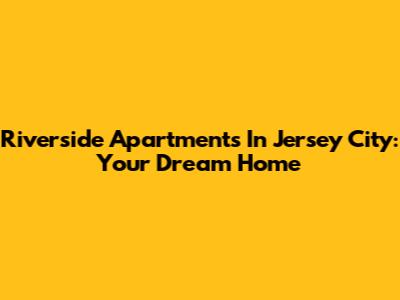 Riverside Apartments In Jersey City: Your Dream Home